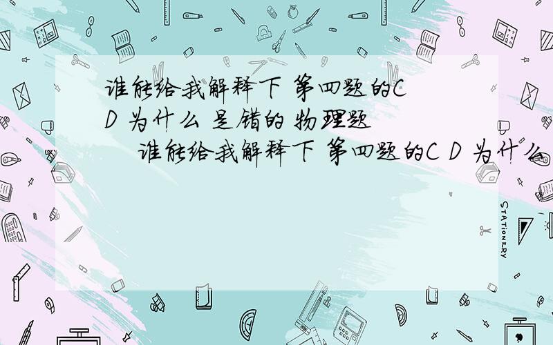 谁能给我解释下 第四题的C D 为什么 是错的 物理题     谁能给我解释下 第四题的C D 为什么 是错的           拜托 学霸们了