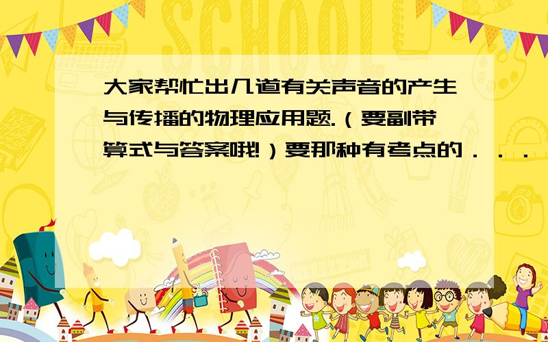 大家帮忙出几道有关声音的产生与传播的物理应用题.（要副带算式与答案哦!）要那种有考点的．．．