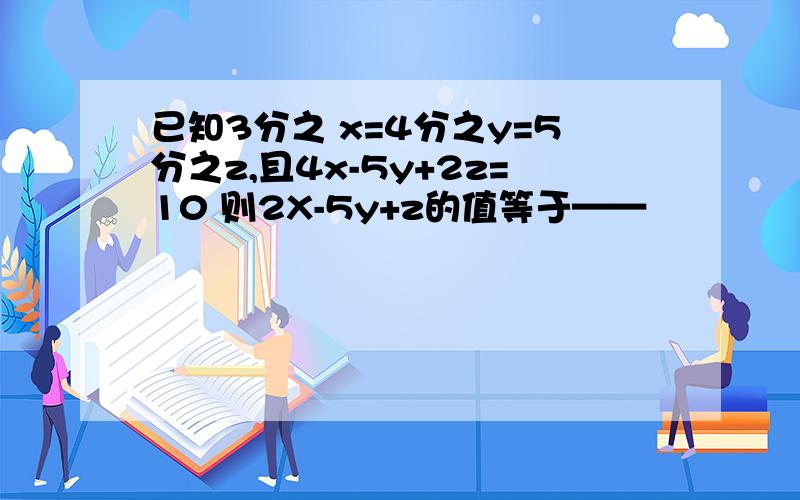 已知3分之 x=4分之y=5分之z,且4x-5y+2z=10 则2X-5y+z的值等于——