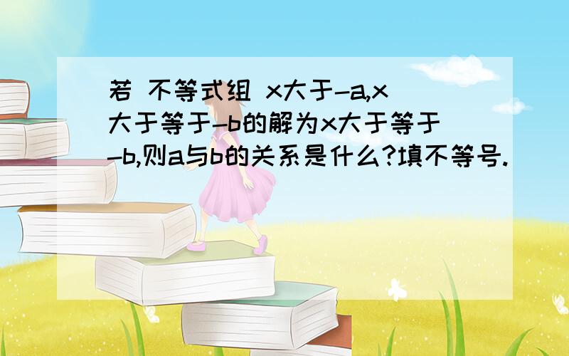 若 不等式组 x大于-a,x大于等于-b的解为x大于等于-b,则a与b的关系是什么?填不等号.