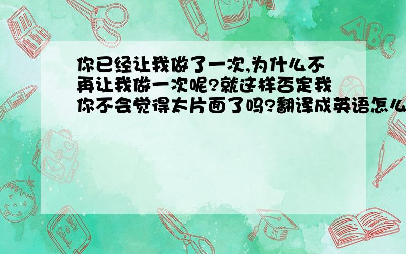 你已经让我做了一次,为什么不再让我做一次呢?就这样否定我你不会觉得太片面了吗?翻译成英语怎么翻译楼下的不要用GOOGLE直接翻译过来 - - ！ 那有的话我还上这来干什么