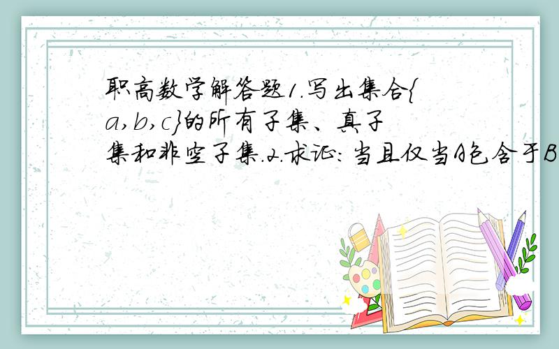 职高数学解答题1.写出集合｛a,b,c｝的所有子集、真子集和非空子集.2.求证：当且仅当A包含于B时,有A∩B=A.