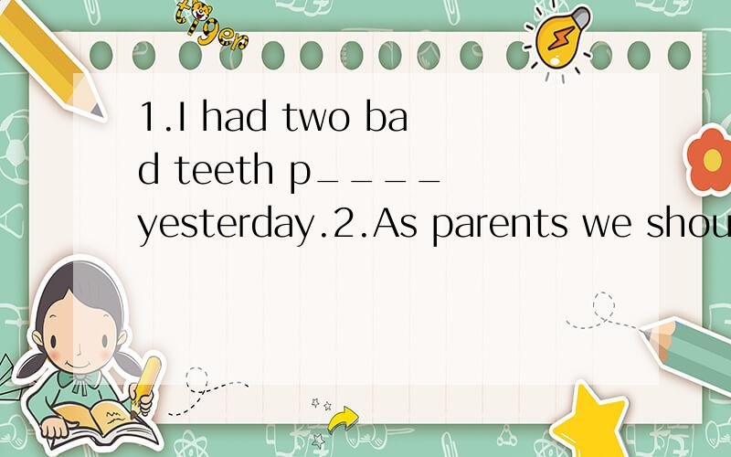 1.I had two bad teeth p____ yesterday.2.As parents we should t____our children to do it all by themselves.3.Most westerners have a strong b_____ in God.4.They provide homes for many e_____ animals.5.It's better to sleep in a dark and quiet e_______.6