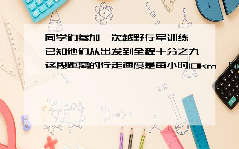 同学们参加一次越野行军训练,已知他们从出发到全程十分之九这段距离的行走速度是每小时10km,且后面的全程十分之一所花的时间同样多.1.后半段他们每小时行多少km 2.全程他们平均每小时