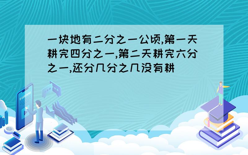 一块地有二分之一公顷,第一天耕完四分之一,第二天耕完六分之一,还分几分之几没有耕