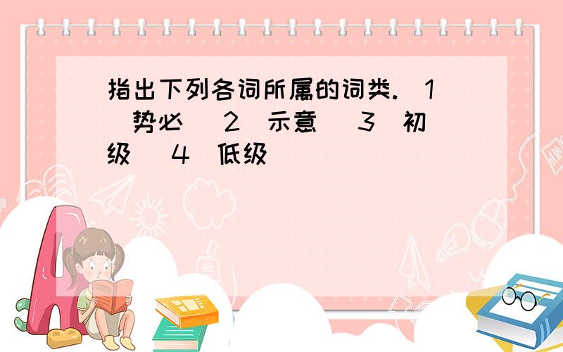 指出下列各词所属的词类.（1）势必 （2）示意 （3）初级 （4）低级