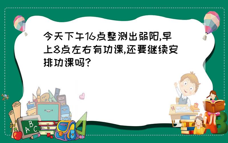 今天下午16点整测出弱阳,早上8点左右有功课,还要继续安排功课吗?