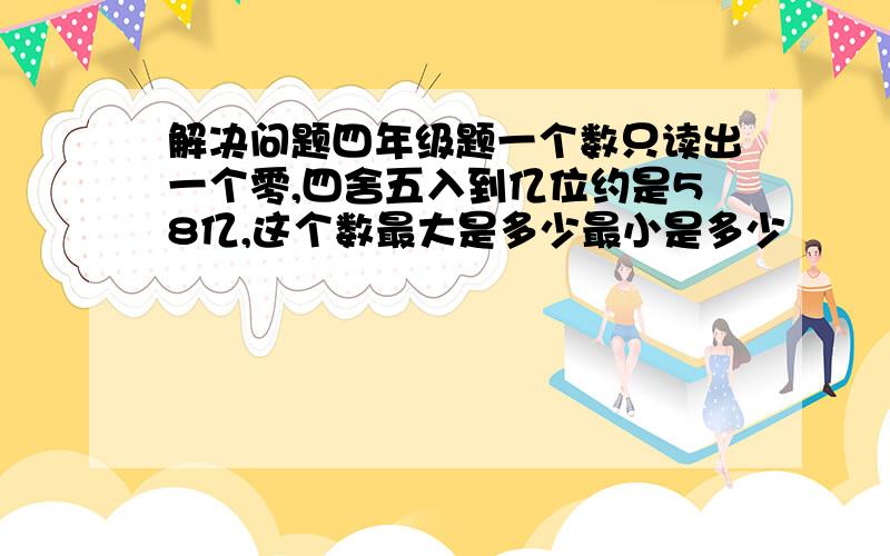 解决问题四年级题一个数只读出一个零,四舍五入到亿位约是58亿,这个数最大是多少最小是多少