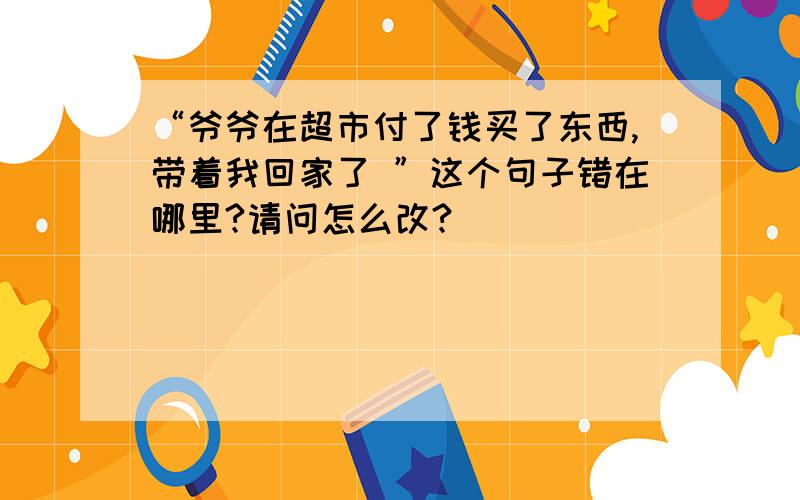 “爷爷在超市付了钱买了东西,带着我回家了 ”这个句子错在哪里?请问怎么改?