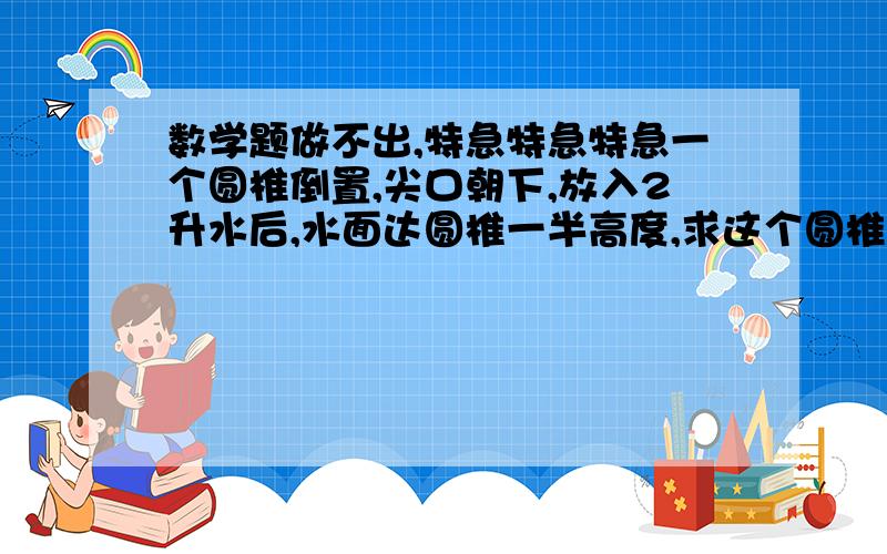 数学题做不出,特急特急特急一个圆椎倒置,尖口朝下,放入2升水后,水面达圆椎一半高度,求这个圆椎的放满要几升水.