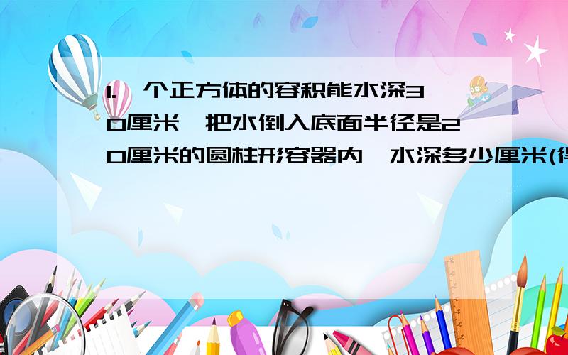 1.一个正方体的容积能水深30厘米,把水倒入底面半径是20厘米的圆柱形容器内,水深多少厘米(得数保留整数)2.挖一个横截面是梯形的水渠,长80米,中位线是2米,深1.5米,现在有12名工人合挖,每人每