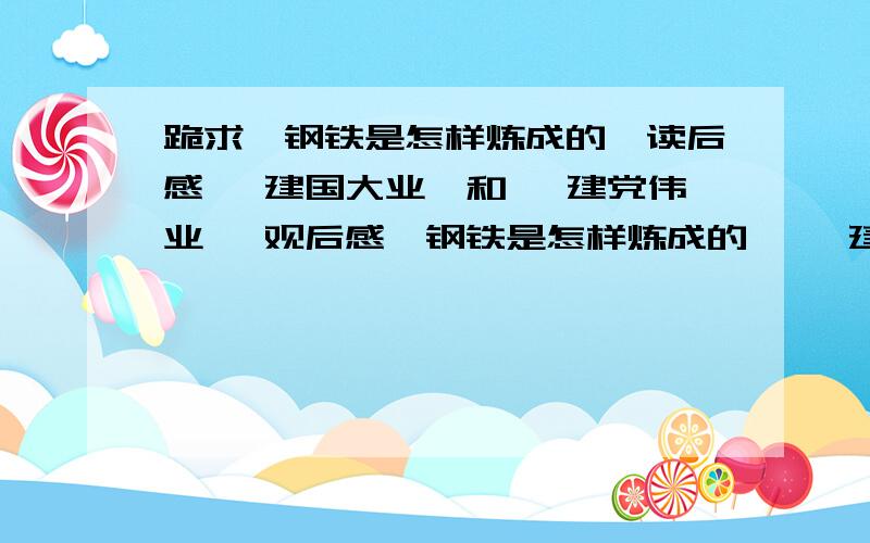 跪求《钢铁是怎样炼成的》读后感 《建国大业》和 《建党伟业》 观后感《钢铁是怎样炼成的》 《建国大业》《建党伟业》必须是 600 字左右太多了 不要 太少了也不要.若是不想写..就帮我