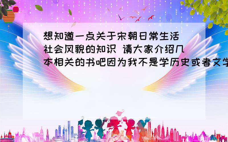 想知道一点关于宋朝日常生活 社会风貌的知识 请大家介绍几本相关的书吧因为我不是学历史或者文学专业的 所以不要太艰深的书 如果是有现代文译文 古文书也可以类似东京梦华录之类的