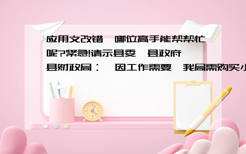 应用文改错,哪位高手能帮帮忙呢?紧急!请示县委、县政府、县财政局：  因工作需要,我局需购买小轿车一辆,请批准调拨经费XXX元.  另：我局尚缺专业对口技术人员XX名,请在制定明年人员编制