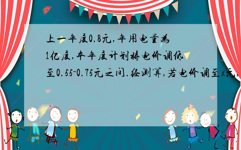 上一年度0.8元,年用电量为1亿度,本年度计划将电价调低至0.55-0.75元之间.经测算,若电价调至x元,则新增用电量y亿度与（x-4）元成反比例,当x=0.65元时,y=0.8若每度电的成本0.3元调至多少时收益将