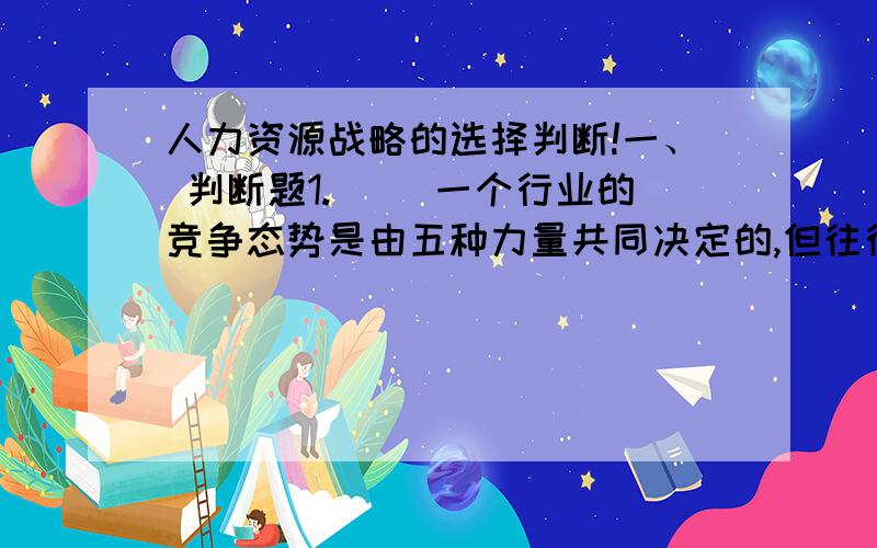 人力资源战略的选择判断!一、 判断题1.（ ）一个行业的竞争态势是由五种力量共同决定的,但往往是某个力量在一定的时期起决定性作用.2.（ ）环境分析是一种外在系统的分析,与人力资源