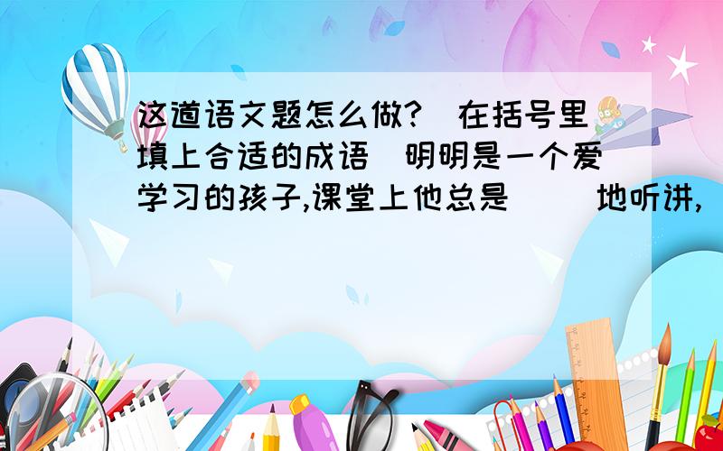 这道语文题怎么做?（在括号里填上合适的成语）明明是一个爱学习的孩子,课堂上他总是（ ）地听讲,（ ）地盯着黑板,对于老师提出的问题从不（ ）,乱说一气,总是说得（ ）,连老师听了也