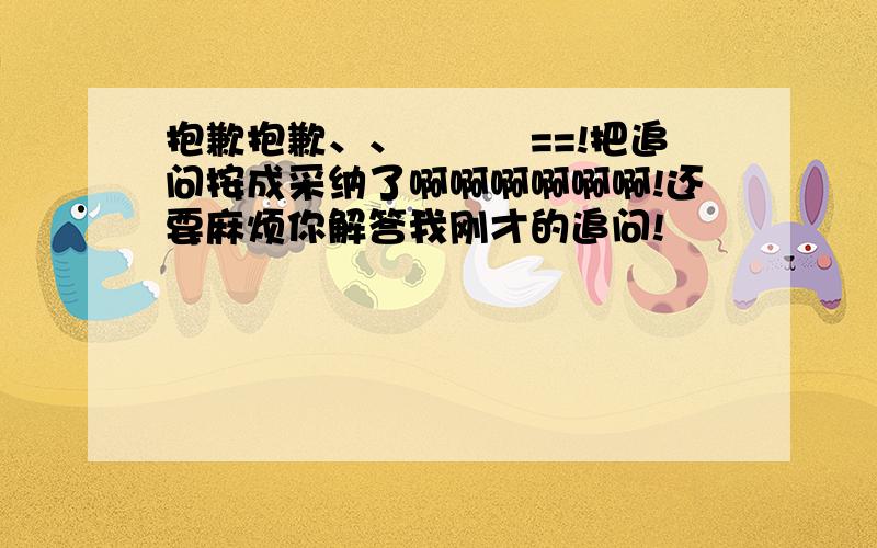 抱歉抱歉、、囧囧囧==!把追问按成采纳了啊啊啊啊啊啊!还要麻烦你解答我刚才的追问!