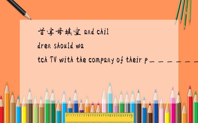 首字母填空 and children should watch TV with the company of their p______