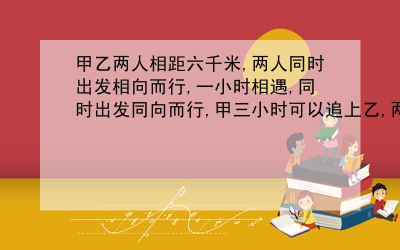 甲乙两人相距六千米,两人同时出发相向而行,一小时相遇,同时出发同向而行,甲三小时可以追上乙,两人...甲乙两人相距六千米,两人同时出发相向而行,一小时相遇,同时出发同向而行,甲三小时