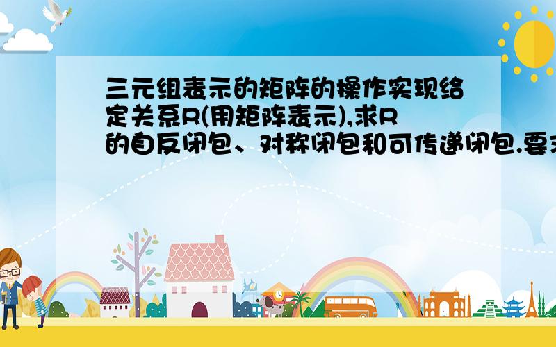 三元组表示的矩阵的操作实现给定关系R(用矩阵表示),求R的自反闭包、对称闭包和可传递闭包.要求：（1）试试以序偶的形式输入关系,转换为矩阵存储.如果不行就用矩阵直接输入.（2）以关