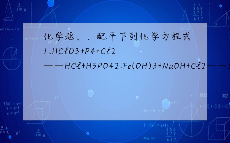 化学题、、配平下列化学方程式1.HClO3+P4+Cl2——HCl+H3PO42.Fe(OH)3+NaOH+Cl2——Na2FeO4+NaCl+H2O3.(NH4)2PtCl6——Pt+NH4Cl+HCl+N24.As2S3+HNO3——H3AsO4+H2SO4+NO+H2O5.Fe3C+HNO3——Fe(NO3)3+NO+CO2+H2O