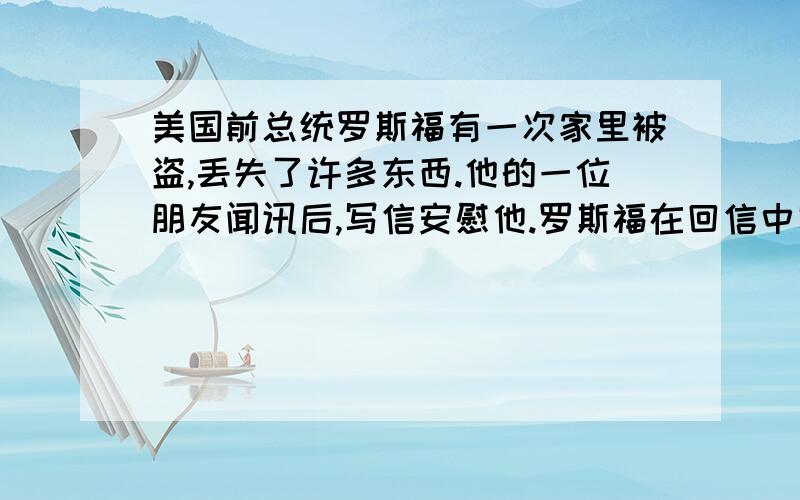 美国前总统罗斯福有一次家里被盗,丢失了许多东西.他的一位朋友闻讯后,写信安慰他.罗斯福在回信中写道:“亲爱的朋友,谢谢你来信安慰我,我现在很好,因为:第一,贼偷去的是我的东西,而没