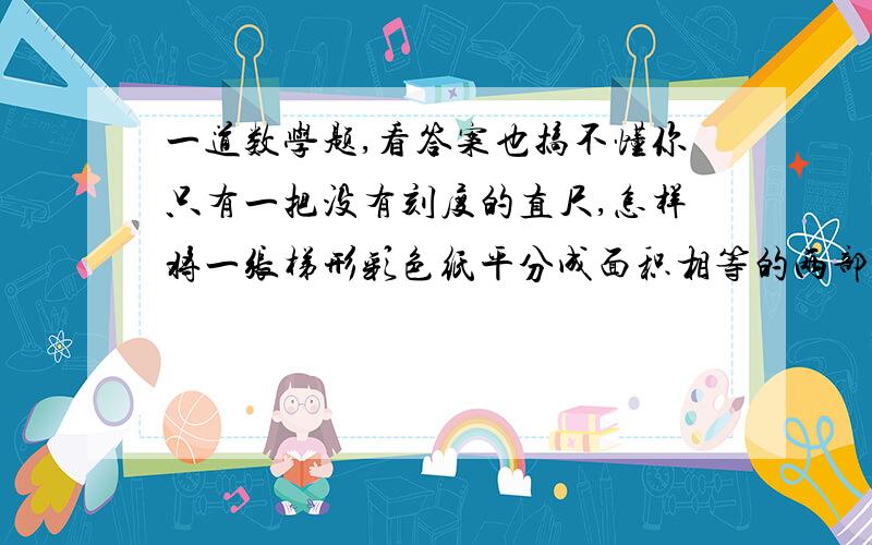 一道数学题,看答案也搞不懂你只有一把没有刻度的直尺,怎样将一张梯形彩色纸平分成面积相等的两部分?连结梯形两条对角线,把交点做好记号,再延长两腰,把交点也做好记号,过这两个交点的