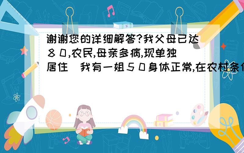 谢谢您的详细解答?我父母已达８０,农民,母亲多病,现单独居住．我有一姐５０身体正常,在农村条件中等,其婆家父母已亡,两孩子已成家在外打工．我在县城工作,在县城也算中等．从父母６