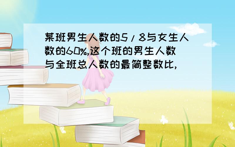 某班男生人数的5/8与女生人数的60%,这个班的男生人数与全班总人数的最简整数比,