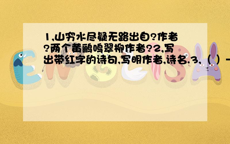 1,山穷水尽疑无路出自?作者?两个黄鹂鸣翠柳作者?2,写出带红字的诗句,写明作者,诗名.3,（ ）————得过且过（歇后语）