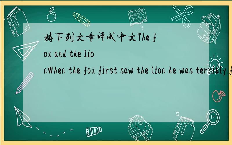 将下列文章译成中文The fox and the lionWhen the fox first saw the lion he was terribly frightened.He ran away ,and hid himself in the woods.The second time ,however,he came near the lion .He stopped at a safe distance ,and watched him pass by