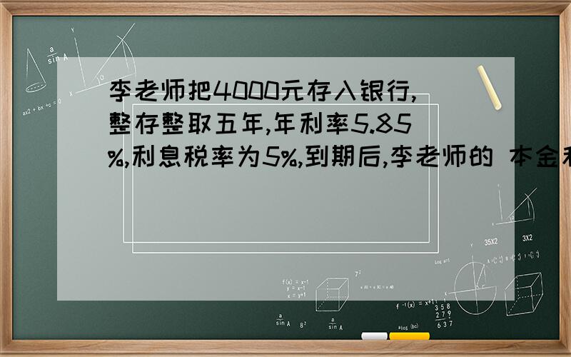 李老师把4000元存入银行,整存整取五年,年利率5.85%,利息税率为5%,到期后,李老师的 本金和利息共有多少元?