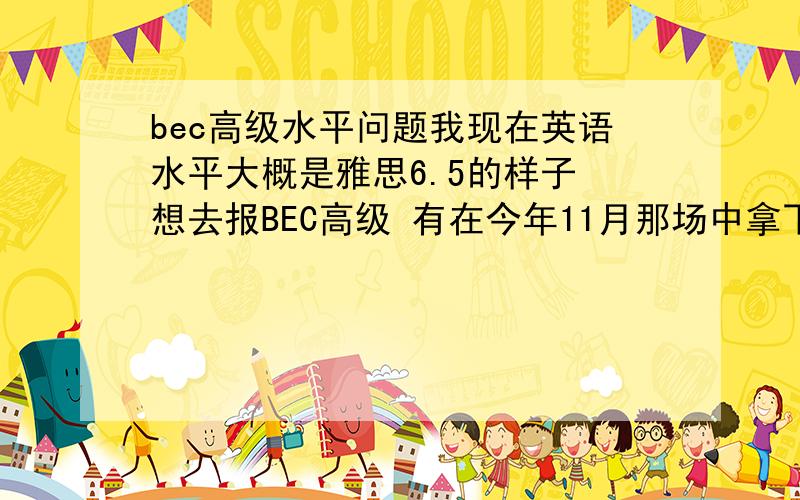 bec高级水平问题我现在英语水平大概是雅思6.5的样子 想去报BEC高级 有在今年11月那场中拿下吗?