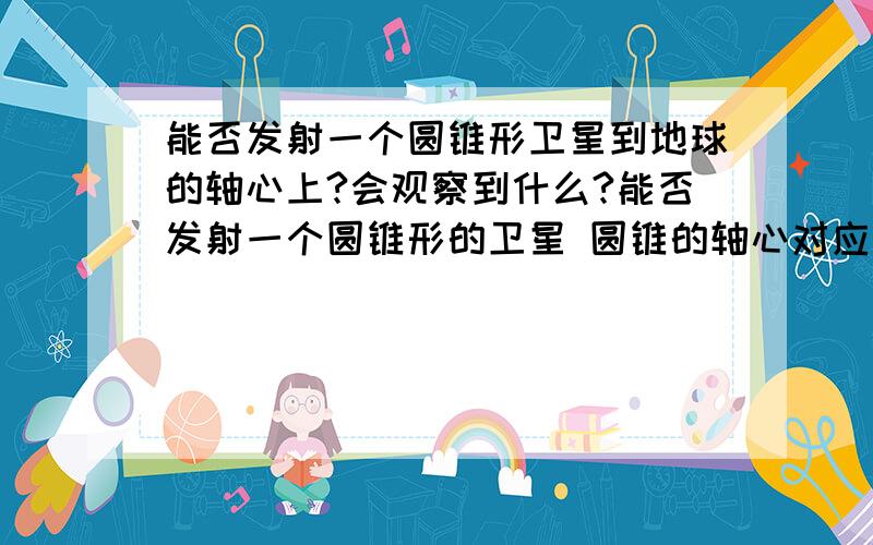 能否发射一个圆锥形卫星到地球的轴心上?会观察到什么?能否发射一个圆锥形的卫星 圆锥的轴心对应地球的轴心``圆锥最小的面面对地球.如果成立：一、 如果圆锥是活动的2段```那依靠地球