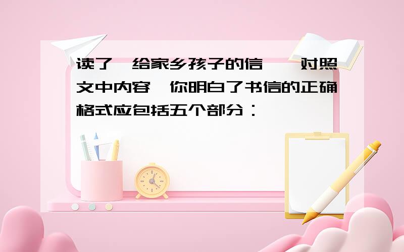 读了【给家乡孩子的信】,对照文中内容,你明白了书信的正确格式应包括五个部分：