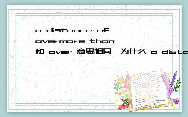 a distance of overmore than 和 over 意思相同,为什么 a distance of 后面只能加over,而不能加more than