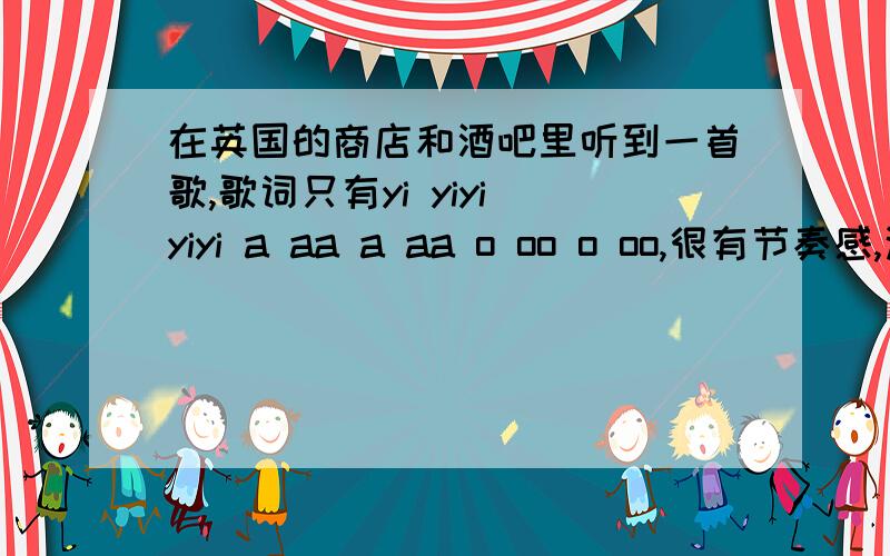 在英国的商店和酒吧里听到一首歌,歌词只有yi yiyi yiyi a aa a aa o oo o oo,很有节奏感,这歌叫啥名字啊表示网上搜了好久都没找到,不是黄龄的high歌那些