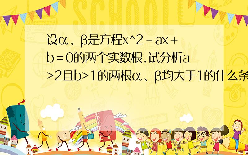设α、β是方程x^2－ax＋b＝0的两个实数根.试分析a>2且b>1的两根α、β均大于1的什么条件?