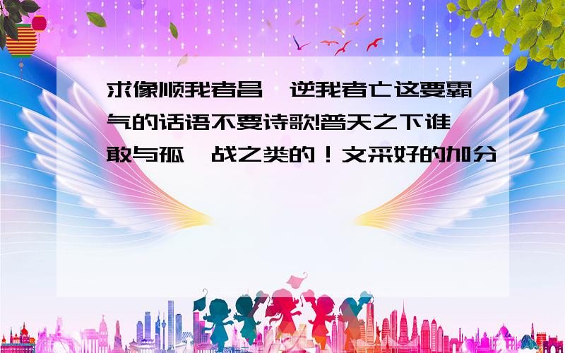 求像顺我者昌,逆我者亡这要霸气的话语不要诗歌!普天之下谁敢与孤一战之类的！文采好的加分