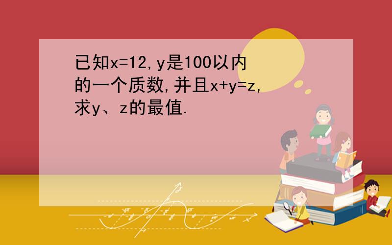 已知x=12,y是100以内的一个质数,并且x+y=z,求y、z的最值.