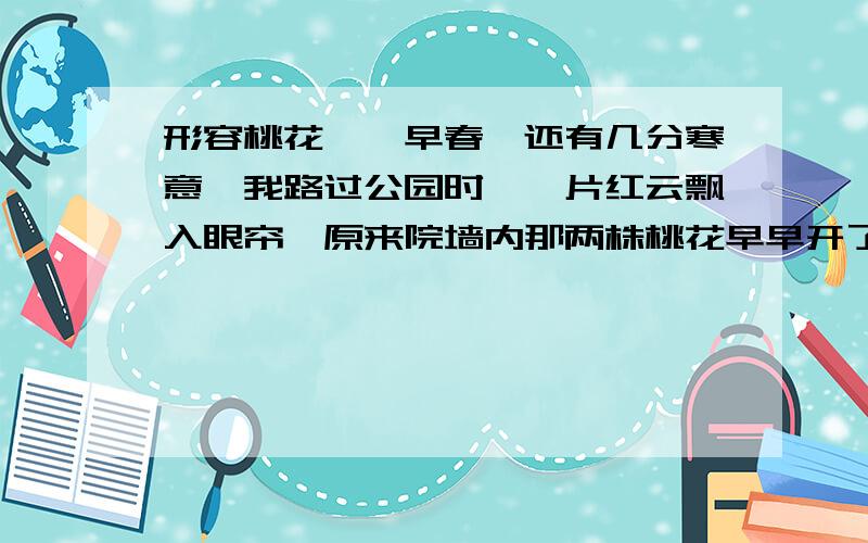 形容桃花……早春,还有几分寒意,我路过公园时,一片红云飘入眼帘,原来院墙内那两株桃花早早开了,我不禁驻足欣赏：_______________________________________________________________________________________________