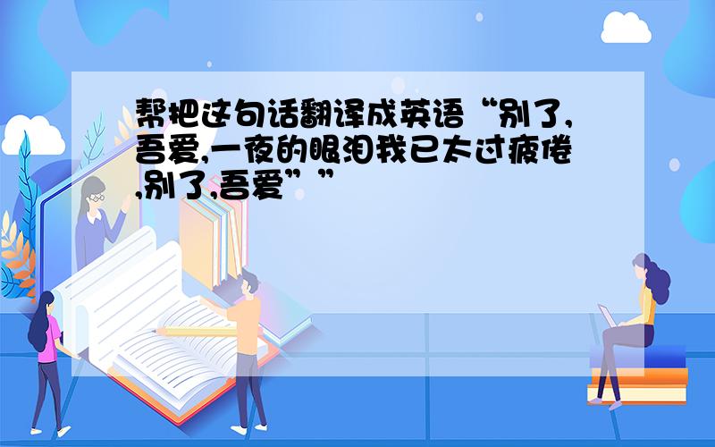 帮把这句话翻译成英语“别了,吾爱,一夜的眼泪我已太过疲倦,别了,吾爱””