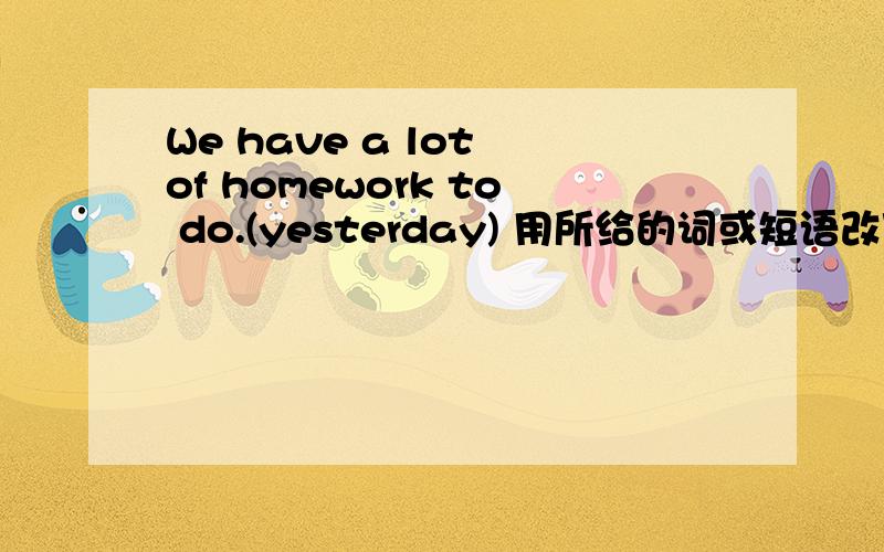 We have a lot of homework to do.(yesterday) 用所给的词或短语改写下列句子.