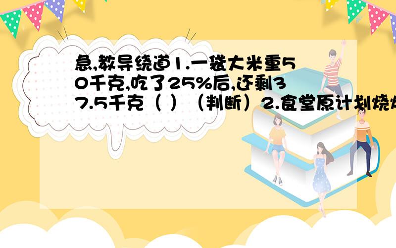 急,教导绕道1.一袋大米重50千克,吃了25%后,还剩37.5千克（ ）（判断）2.食堂原计划烧煤4800千克,实际比计划节约了8.5%,实际烧煤多少千克?3.食堂原计划烧煤4800千克,实际烧煤是原计划的91.5%.实