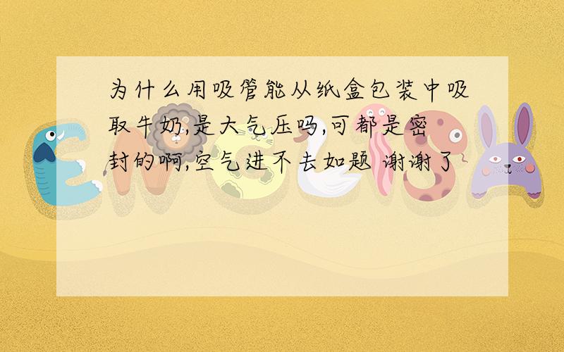 为什么用吸管能从纸盒包装中吸取牛奶,是大气压吗,可都是密封的啊,空气进不去如题 谢谢了