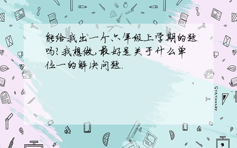 能给我出一个六年级上学期的题吗?我想做,最好是关于什么单位一的解决问题.