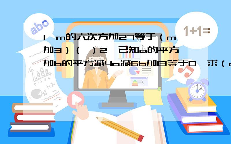 1,m的六次方加27等于（m加3）（ ）2,已知a的平方加b的平方减4a减6b加13等于0,求（a减b）的2007次方的值.3,已知x不等于y,且x的平方减x等于七,y的平方减y等于七,求x加y减5的值.4,三角形ABC的三个边