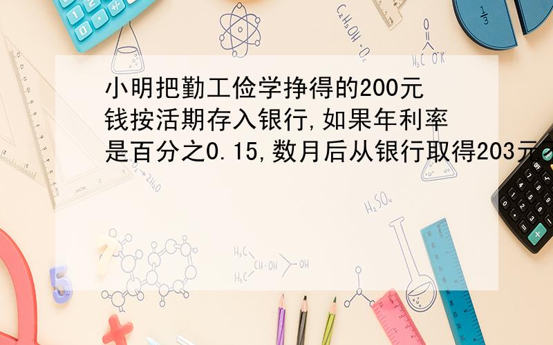 小明把勤工俭学挣得的200元钱按活期存入银行,如果年利率是百分之0.15,数月后从银行取得203元不计利息税那么小明的钱在银行里存了几个月一定列方程并解