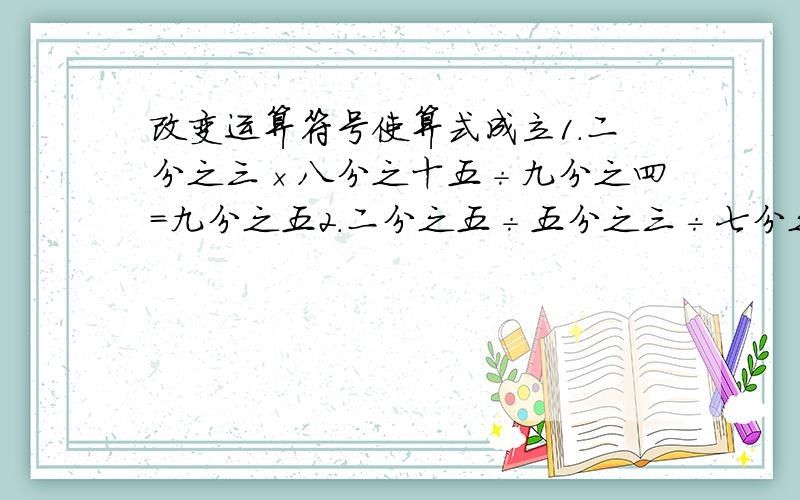 改变运算符号使算式成立1.二分之三×八分之十五÷九分之四=九分之五2.二分之五÷五分之三÷七分之四=八分之二十一3.三分之五+四分之三×八分之七=十八分之三十五